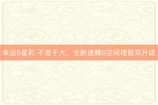 幸运5星彩 不啻于大，全新速腾S空间理智双升级