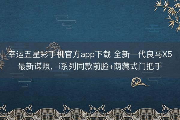 幸运五星彩手机官方app下载 全新一代良马X5最新谍照,i系列同款前脸+荫藏式门把手