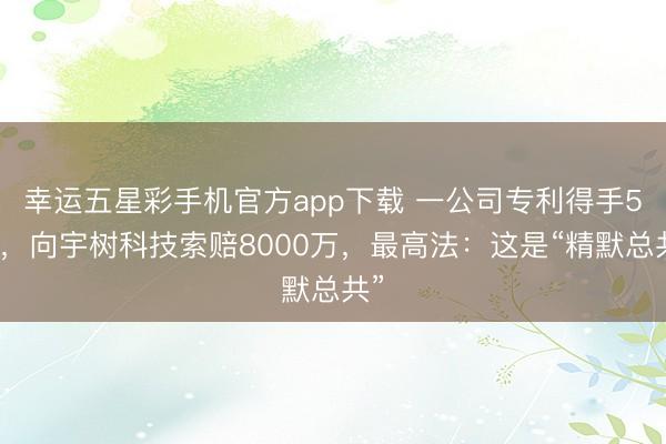幸运五星彩手机官方app下载 一公司专利得手5天,向宇树科技索赔8000万,最高法:这是“精默总共”