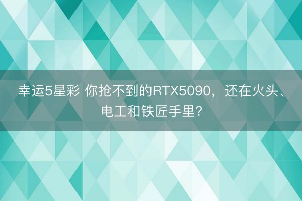幸运5星彩 你抢不到的RTX5090，还在火头、电工和铁匠手里?