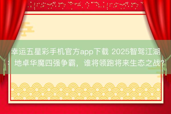 幸运五星彩手机官方app下载 2025智驾江湖：地卓华魔四强争霸，谁将领跑将来生态之战?