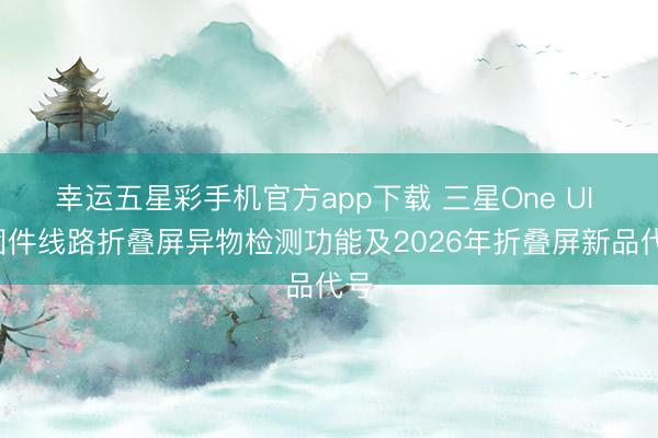 幸运五星彩手机官方app下载 三星One UI 9固件线路折叠屏异物检测功能及2026年折叠屏新品代号