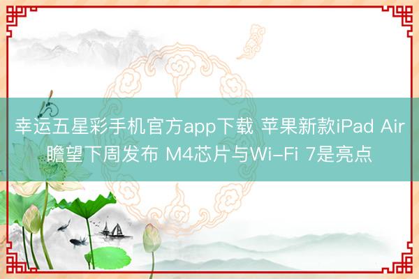 幸运五星彩手机官方app下载 苹果新款iPad Air瞻望下周发布 M4芯片与Wi-Fi 7是亮点