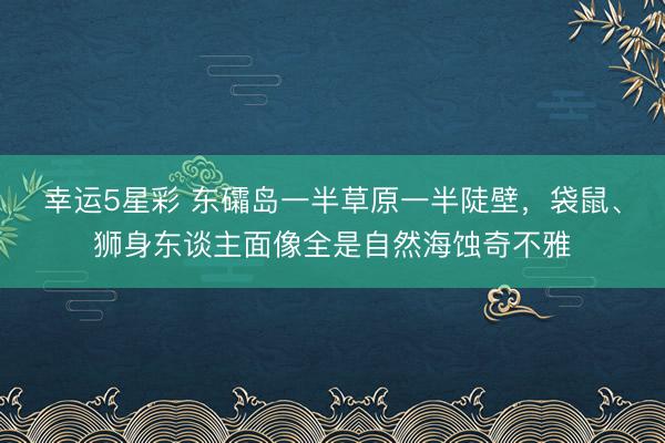 幸运5星彩 东礵岛一半草原一半陡壁,袋鼠、狮身东谈主面像全是自然海蚀奇不雅