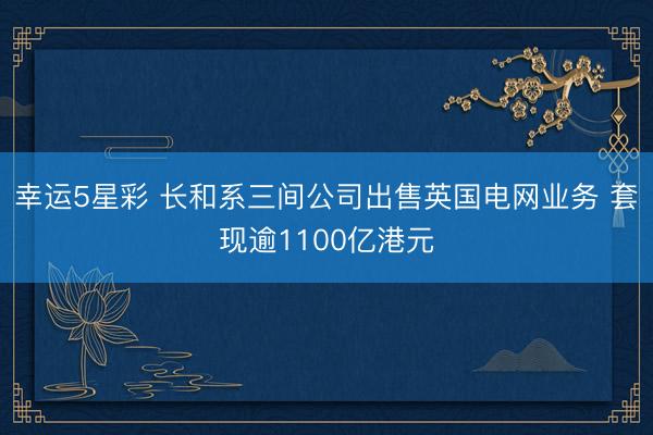幸运5星彩 长和系三间公司出售英国电网业务 套现逾1100亿港元