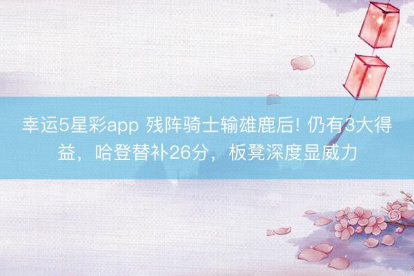 幸运5星彩app 残阵骑士输雄鹿后! 仍有3大得益，哈登替补26分，板凳深度显威力