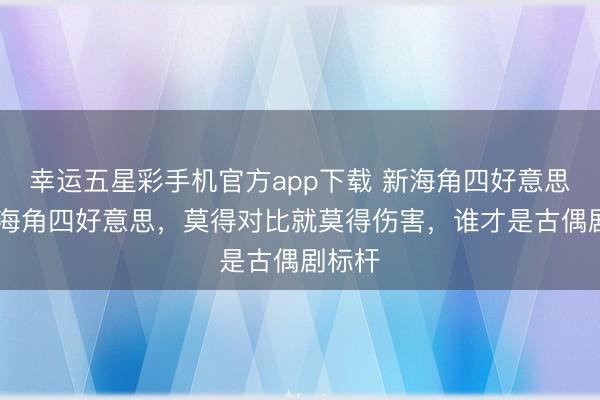 幸运五星彩手机官方app下载 新海角四好意思VS老海角四好意思，莫得对比就莫得伤害，谁才是古偶剧标杆