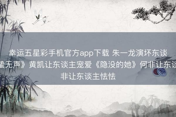 幸运五星彩手机官方app下载 朱一龙演坏东谈主《惊蛰无声》黄凯让东谈主宠爱《隐没的她》何非让东谈主怯怯