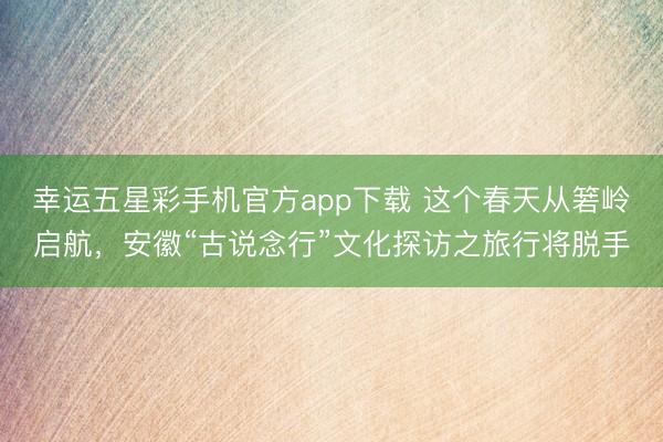 幸运五星彩手机官方app下载 这个春天从箬岭启航，安徽“古说念行”文化探访之旅行将脱手