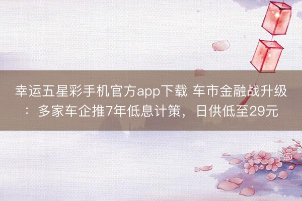 幸运五星彩手机官方app下载 车市金融战升级：多家车企推7年低息计策，日供低至29元