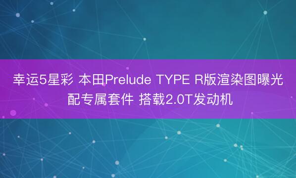 幸运5星彩 本田Prelude TYPE R版渲染图曝光 配专属套件 搭载2.0T发动机