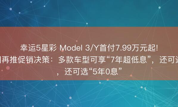 幸运5星彩 Model 3/Y首付7.99万元起!特斯拉中国再推促销决策：多款车型可享“7年超低息”，还可选“5年0息”