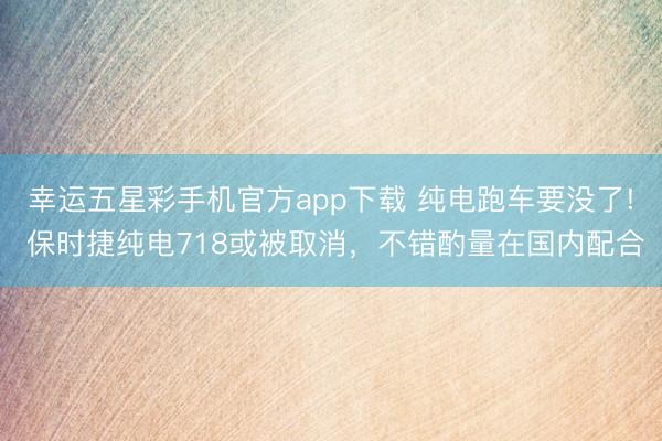 幸运五星彩手机官方app下载 纯电跑车要没了! 保时捷纯电718或被取消,不错酌量在国内配合