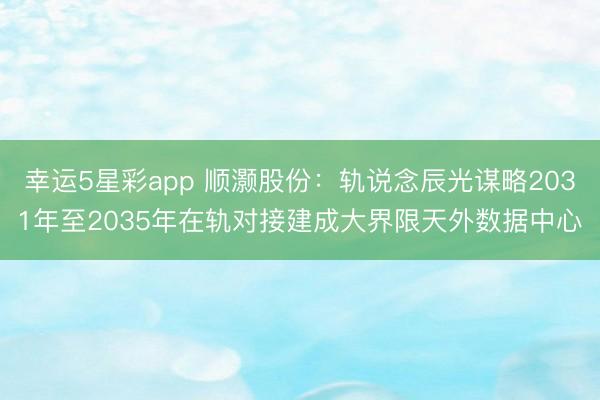 幸运5星彩app 顺灏股份:轨说念辰光谋略2031年至2035年在轨对接建成大界限天外数据中心