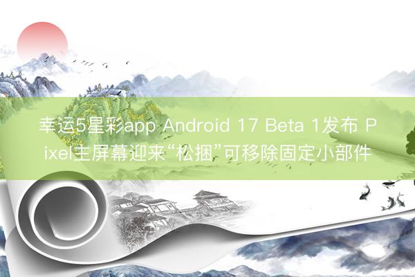 幸运5星彩app Android 17 Beta 1发布 Pixel主屏幕迎来“松捆”可移除固定小部件