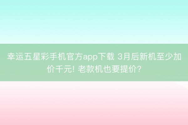 幸运五星彩手机官方app下载 3月后新机至少加价千元! 老款机也要提价?