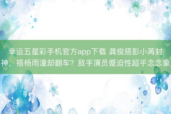 幸运五星彩手机官方app下载 龚俊搭彭小苒封神,搭杨雨潼却翻车?敌手演员蹙迫性超乎念念象