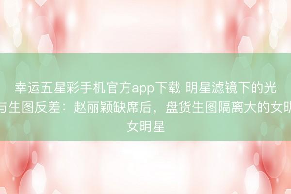 幸运五星彩手机官方app下载 明星滤镜下的光鲜与生图反差：赵丽颖缺席后，盘货生图隔离大的女明星