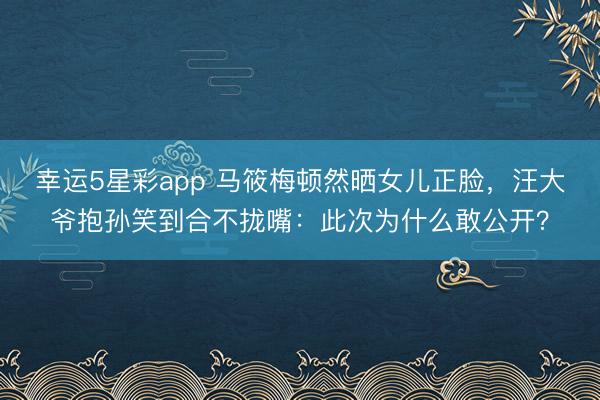 幸运5星彩app 马筱梅顿然晒女儿正脸,汪大爷抱孙笑到合不拢嘴:此次为什么敢公开?