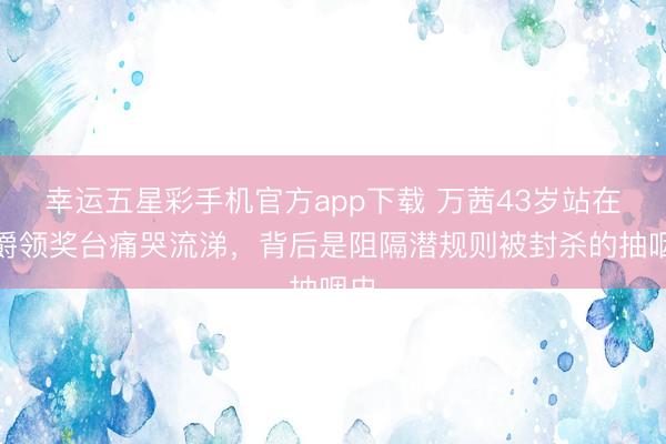 幸运五星彩手机官方app下载 万茜43岁站在金爵领奖台痛哭流涕,背后是阻隔潜规则被封杀的抽咽史
