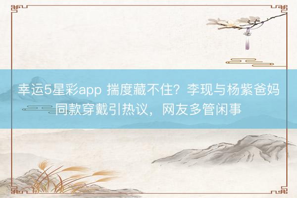 幸运5星彩app 揣度藏不住?李现与杨紫爸妈同款穿戴引热议,网友多管闲事