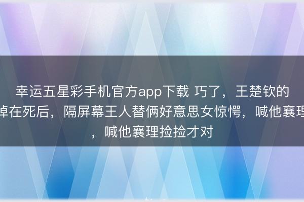 幸运五星彩手机官方app下载 巧了，王楚钦的横幅不测掉在死后，隔屏幕王人替俩好意思女惊愕，喊他襄理捡捡才对