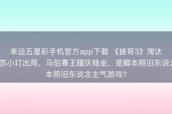 幸运五星彩手机官方app下载 《披哥3》淘汰疑团：品冠苏小玎出局，马伯骞王耀庆稳坐，是脚本照旧东说念主气游戏？