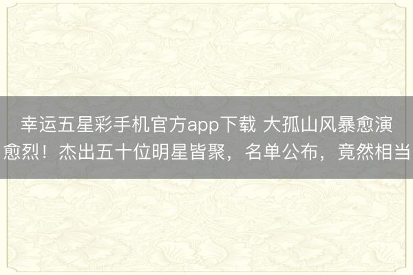 幸运五星彩手机官方app下载 大孤山风暴愈演愈烈!杰出五十位明星皆聚,名单公布,竟然相当