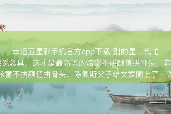 幸运五星彩手机官方app下载 别的星二代忙捞金,陈佩斯逼犬子搬说念具,这才是最高等的炫富不拼颜值拼骨头,陈佩斯父子给文娱圈上了一课