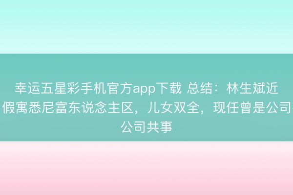 幸运五星彩手机官方app下载 总结：林生斌近况：假寓悉尼富东说念主区，儿女双全，现任曾是公司共事