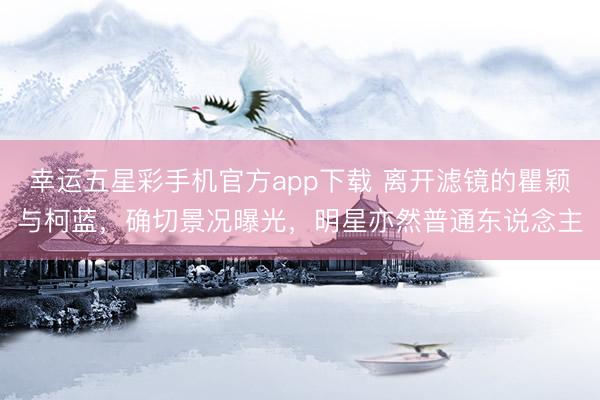 幸运五星彩手机官方app下载 离开滤镜的瞿颖与柯蓝，确切景况曝光，明星亦然普通东说念主