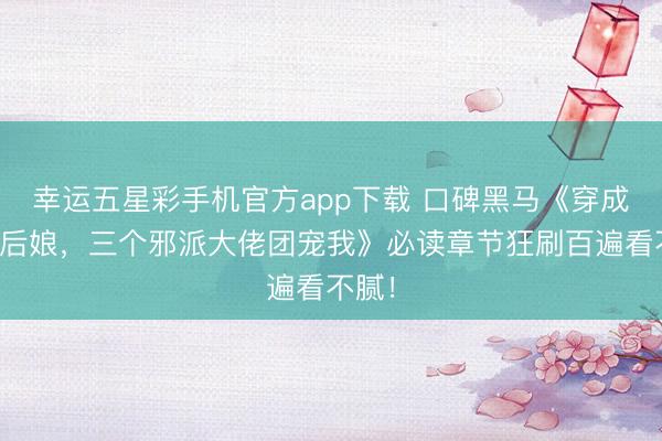 幸运五星彩手机官方app下载 口碑黑马《穿成苟且后娘,三个邪派大佬团宠我》必读章节狂刷百遍看不腻!