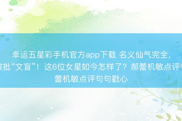幸运五星彩手机官方app下载 名义仙气完全，暗里却被批“文盲”！这6位女星如今怎样了？郝蕾机敏点评句句戳心