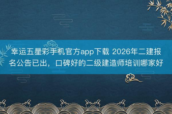 幸运五星彩手机官方app下载 2026年二建报名公告已出，口碑好的二级建造师培训哪家好