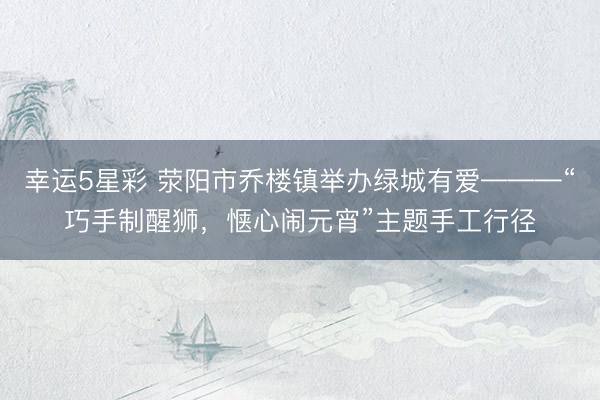 幸运5星彩 荥阳市乔楼镇举办绿城有爱———“巧手制醒狮,惬心闹元宵”主题手工行径