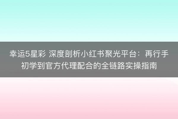 幸运5星彩 深度剖析小红书聚光平台：再行手初学到官方代理配合的全链路实操指南